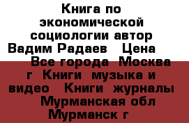 Книга по экономической социологии автор Вадим Радаев › Цена ­ 400 - Все города, Москва г. Книги, музыка и видео » Книги, журналы   . Мурманская обл.,Мурманск г.